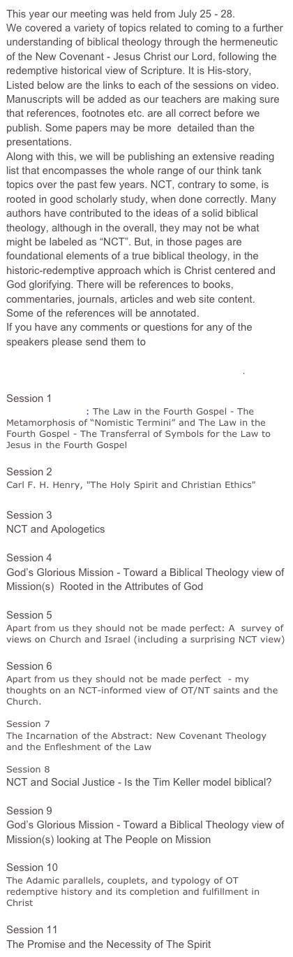 This year our meeting was held from July 25 - 28.
We covered a variety of topics related to coming to a further understanding of biblical theology through the hermeneutic of the New Covenant - Jesus Christ our Lord, following the redemptive historical view of Scripture. It is His-story,
Listed below are the links to each of the sessions on video.
Manuscripts will be added as our teachers are making sure that references, footnotes etc. are all correct before we publish. Some papers may be more  detailed than the presentations. 
Along with this, we will be publishing an extensive reading list that encompasses the whole range of our think tank topics over the past few years. NCT, contrary to some, is rooted in good scholarly study, when done correctly. Many authors have contributed to the ideas of a solid biblical theology, although in the overall, they may not be what might be labeled as “NCT”. But, in those pages are foundational elements of a true biblical theology, in the historic-redemptive approach which is Christ centered and God glorifying. There will be references to books, commentaries, journals, articles and web site content.
Some of the references will be annotated.
If you have any comments or questions for any of the speakers please send them to ncbfevans@gmail.com

Earth Stove Society page on Facebook for pictures.

Session 1 John “Jack” Jeffery    PDF
Severino Pancaro: The Law in the Fourth Gospel - The Metamorphosis of “Nomistic Termini” and The Law in the Fourth Gospel - The Transferral of Symbols for the Law to Jesus in the Fourth Gospel

Session 2 John Jack Jeffery     PDF
Carl F. H. Henry, "The Holy Spirit and Christian Ethics"

Session 3 Dustin Segers    PDF
NCT and Apologetics

Session 4 Joseph Krygier   PDF
God’s Glorious Mission - Toward a Biblical Theology view of Mission(s)  Rooted in the Attributes of God

Session 5 Ed Trefzger
Apart from us they should not be made perfect: A  survey of views on Church and Israel (including a surprising NCT view)

Session 6 Ed Trefzger
Apart from us they should not be made perfect  - my thoughts on an NCT-informed view of OT/NT saints and the Church.

Session 7 Chad Bresson  PDF 
The Incarnation of the Abstract: New Covenant Theology  and the Enfleshment of the Law

Session 8 Dustin Segers   PDF 
NCT and Social Justice - Is the Tim Keller model biblical?

Session 9 Shane Becker and Joseph Krygier    PDF
God’s Glorious Mission - Toward a Biblical Theology view of Mission(s) looking at The People on Mission

Session 10 John Dunn   
The Adamic parallels, couplets, and typology of OT redemptive history and its completion and fulfillment in Christ

Session 11 Moe Bergeron    PDF
The Promise and the Necessity of The Spirit